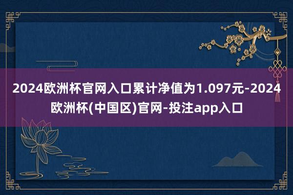 2024欧洲杯官网入口累计净值为1.097元-2024欧洲杯(中国区)官网-投注app入口