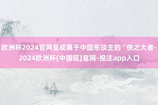 欧洲杯2024官网呈现属于中国东谈主的“侠之大者-2024欧洲杯(中国区)官网-投注app入口