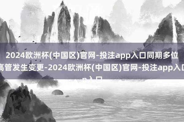 2024欧洲杯(中国区)官网-投注app入口同期多位高管发生变更-2024欧洲杯(中国区)官网-投注app入口