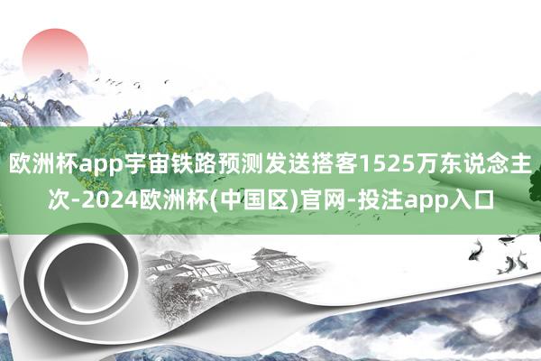 欧洲杯app宇宙铁路预测发送搭客1525万东说念主次-2024欧洲杯(中国区)官网-投注app入口