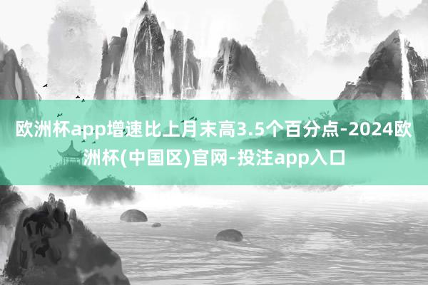 欧洲杯app增速比上月末高3.5个百分点-2024欧洲杯(中国区)官网-投注app入口