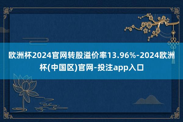 欧洲杯2024官网转股溢价率13.96%-2024欧洲杯(中国区)官网-投注app入口