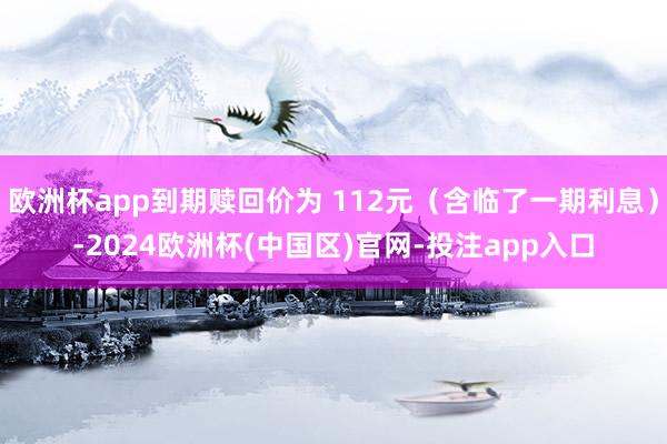 欧洲杯app到期赎回价为 112元（含临了一期利息）-2024欧洲杯(中国区)官网-投注app入口