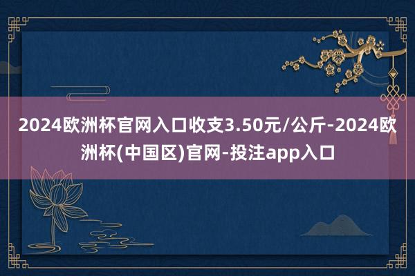 2024欧洲杯官网入口收支3.50元/公斤-2024欧洲杯(中国区)官网-投注app入口