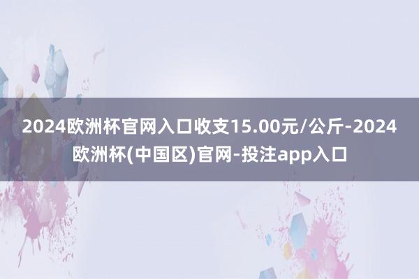 2024欧洲杯官网入口收支15.00元/公斤-2024欧洲杯(中国区)官网-投注app入口