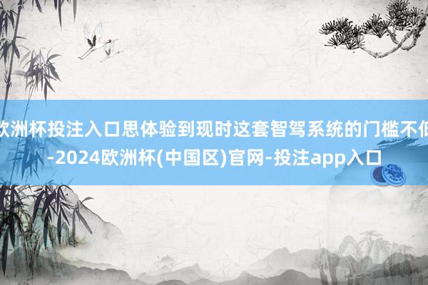 欧洲杯投注入口思体验到现时这套智驾系统的门槛不低-2024欧